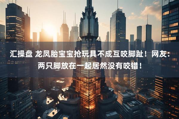 汇操盘 龙凤胎宝宝抢玩具不成互咬脚趾！网友：两只脚放在一起居然没有咬错！