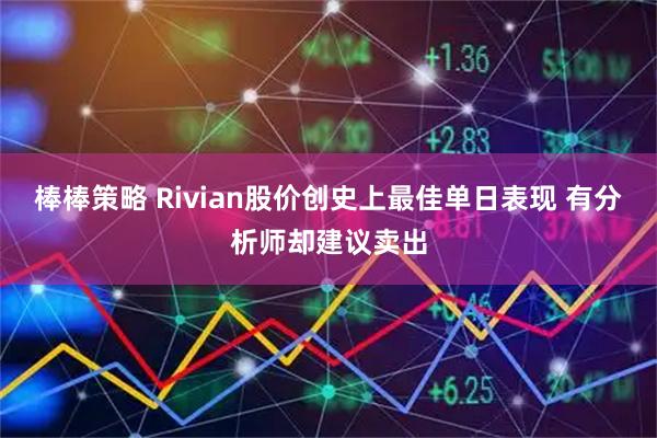 棒棒策略 Rivian股价创史上最佳单日表现 有分析师却建议卖出